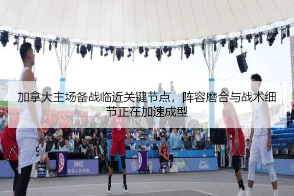 加拿大主场备战临近关键节点，阵容磨合与战术细节正在加速成型